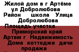 Жилой дом в г.Артёме ул.Добролюбова › Район ­ 19школа › Улица ­ Добролюбова › Площадь участка ­ 650 - Приморский край, Артем г. Недвижимость » Дома, коттеджи, дачи продажа   . Приморский край,Артем г.